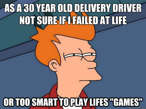 As a 30 year old delivery driver not sure if I failed at life
 Or too smart to play lifes 