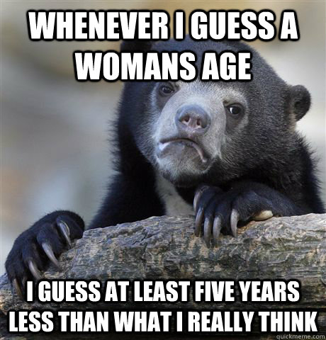 whenever i guess a womans age i guess at least five years less than what I really think - whenever i guess a womans age i guess at least five years less than what I really think  Confession Bear