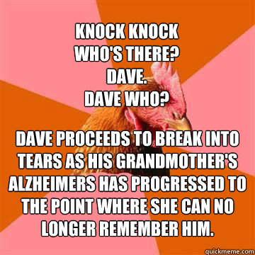 Knock knock
who's there?
Dave.
Dave who? Dave proceeds to break into tears as his grandmother's Alzheimers has progressed to the point where she can no longer remember him. - Knock knock
who's there?
Dave.
Dave who? Dave proceeds to break into tears as his grandmother's Alzheimers has progressed to the point where she can no longer remember him.  Anti-Joke Chicken