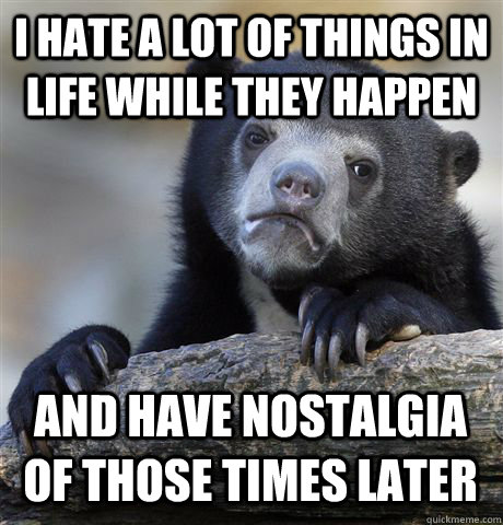 I HATE A LOT OF THINGS IN LIFE WHILE THEY HAPPEN AND HAVE NOSTALGIA OF THOSE TIMES LATER  Confession Bear