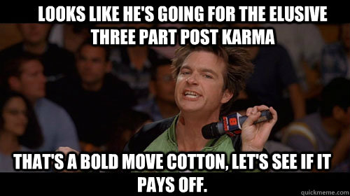 looks like he's going for the elusive three part post karma that's a bold move cotton, let's see if it pays off.   Bold Move Cotton