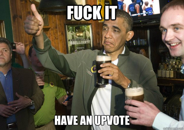 Fuck it Have an Upvote  