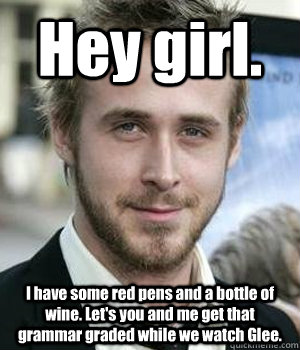 Hey girl. I have some red pens and a bottle of wine. Let's you and me get that grammar graded while we watch Glee. - Hey girl. I have some red pens and a bottle of wine. Let's you and me get that grammar graded while we watch Glee.  Ryan Gosling
