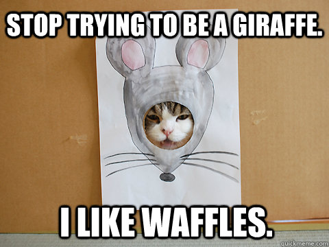 Stop trying to be a giraffe. I like waffles.  