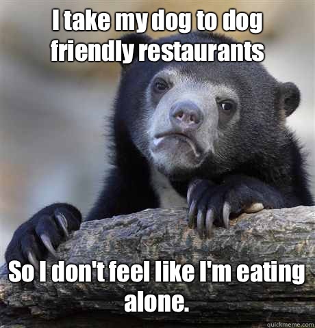 I take my dog to dog friendly restaurants  So I don't feel like I'm eating alone.  Confession Bear