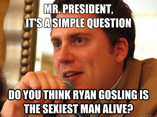 MR. PRESIDENT,
It's a simple question Do you think Ryan Gosling Is The Sexiest Man Alive? - MR. PRESIDENT,
It's a simple question Do you think Ryan Gosling Is The Sexiest Man Alive?  Ben from Buzzfeed