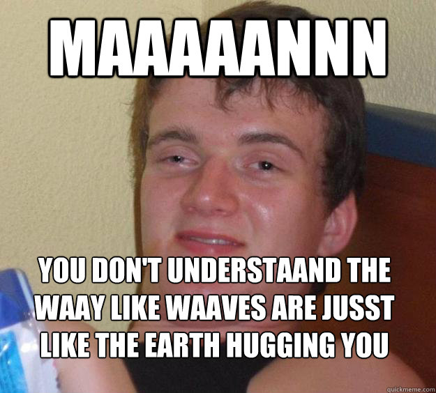 Maaaaannn You don't understaand the waay like waaves are jusst like the Earth hugging you 
  10 Guy