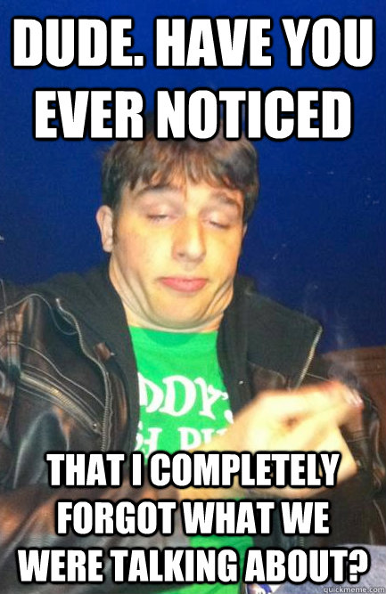 Dude. Have you ever noticed That i completely forgot what we were talking about?  
