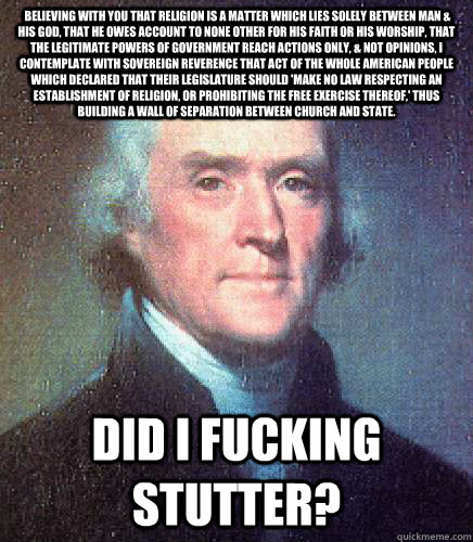  Believing with you that religion is a matter which lies solely between Man & his God, that he owes account to none other for his faith or his worship, that the legitimate powers of government reach actions only, & not opinions, I contemplate with soverei  