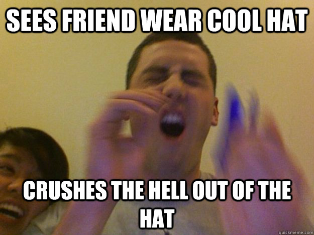 sees friend wear cool hat crushes the hell out of the hat  