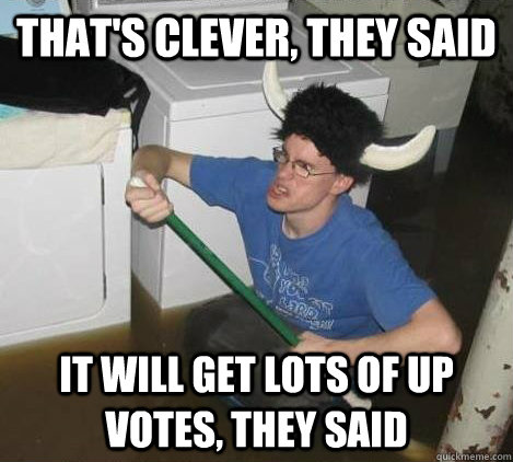 that's clever, they said it will get lots of up votes, they said  They said