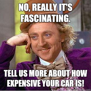 No, really it's fascinating. Tell us more about how expensive your car is!  Condescending Wonka