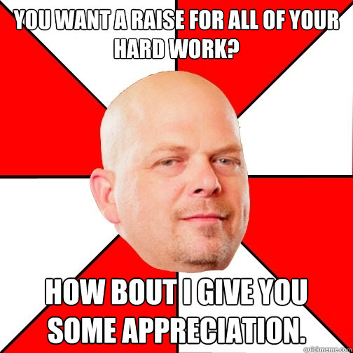 You want a raise for all of your hard work? How bout i give you some appreciation.  Pawn Star