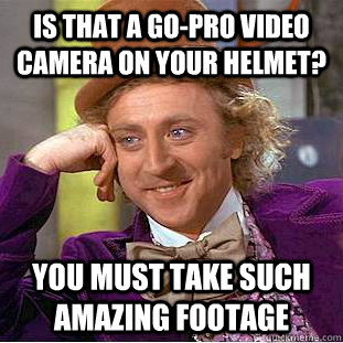 Is that a Go-Pro video camera on your helmet? you must take such amazing footage  Condescending Wonka