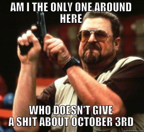 AM I THE ONLY ONE AROUND HERE WHO DOESN'T GIVE A SHIT ABOUT OCTOBER 3RD Am I The Only One Around Here