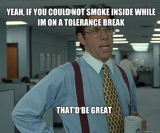 Yeah, if you could not smoke inside while im on a tolerance break that'd be great   Scumbag boss