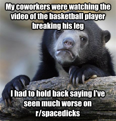 My coworkers were watching the video of the basketball player breaking his leg I had to hold back saying I've seen much worse on r/spacedicks  Confession Bear