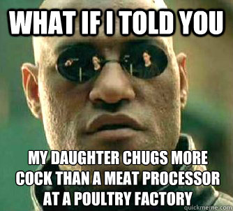 What if I told you My daughter chugs more cock than a meat processor at a poultry factory  What if I told you