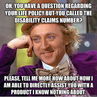 Oh, you have a question regarding your life policy but you called the disability claims number? Please, tell me more how about how I am able to directly assist you with a product I know nothing about.  Condescending Wonka