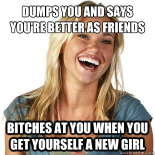 Dumps you and says you're better as friends Bitches at you when you get yourself a new girl  Friendzone Fiona