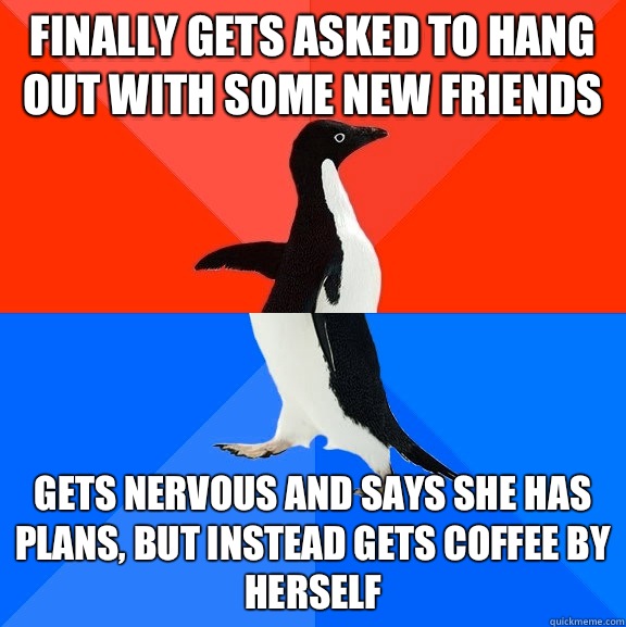 Finally gets asked to hang out with some new friends Gets nervous and says she has plans, but instead gets coffee by herself  Socially Awesome Awkward Penguin