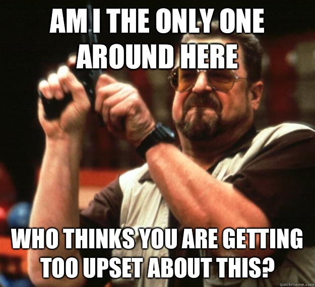 am I the only one around here Who thinks you are getting too upset about this? - am I the only one around here Who thinks you are getting too upset about this?  Angry Walter