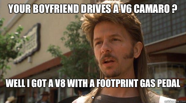 Your boyfriend drives a v6 camaro ?  Well I got a v8 with a footprint gas pedal .   