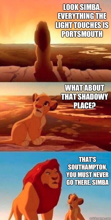 look simba, everything the light touches is Portsmouth  what about that shadowy place? that's Southampton, you must never go there, simba - look simba, everything the light touches is Portsmouth  what about that shadowy place? that's Southampton, you must never go there, simba  SIMBA