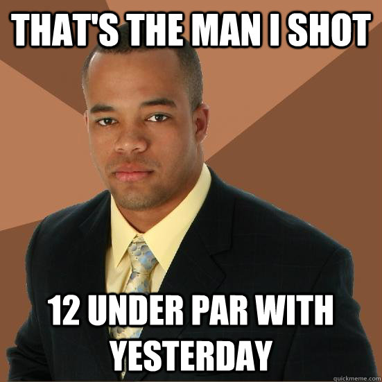 That's the man I shot 12 under par with yesterday  Successful Black Man Meth