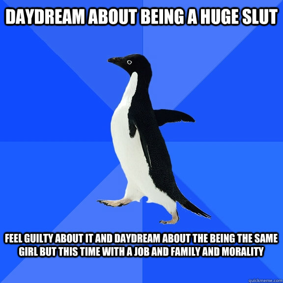 daydream about being a huge slut   feel guilty about it and daydream about the being the same girl but this time with a job and family and morality   Socially Awkward Penguin