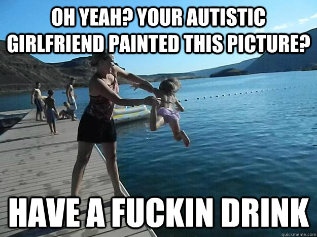 Oh yeah? your autistic girlfriend painted this picture? have a fuckin drink  Exact Vengeance