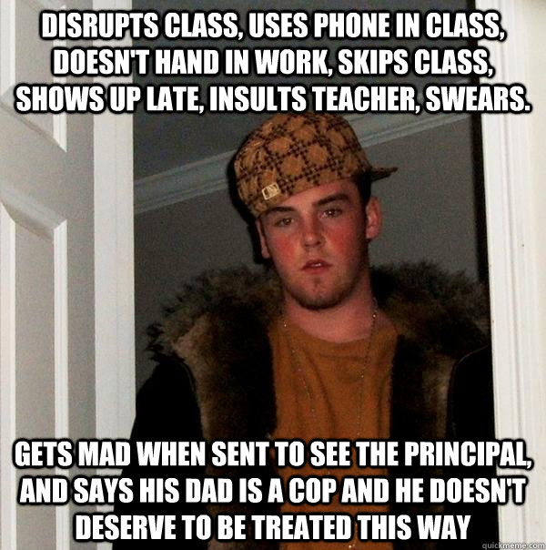 Disrupts class, uses phone in class, doesn't hand in work, skips class, shows up late, insults teacher, swears. Gets mad when sent to see the principal, and says his dad is a cop and he doesn't deserve to be treated this way  Scumbag Steve