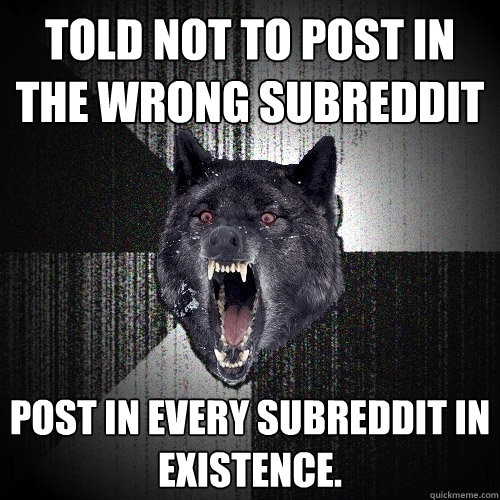 Told not to post in the wrong subreddit post in every subreddit in existence.   Insanity Wolf