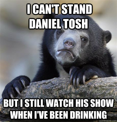  I can't stand       daniel tosh but i still watch his show when I've been drinking  Confession Bear