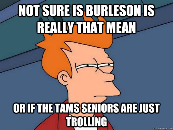 Not sure is Burleson is really that mean or if the TAMS seniors are just trolling  Futurama Fry