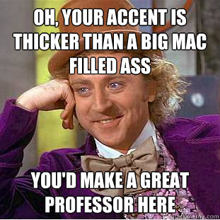 Oh, your accent is thicker than a Big Mac filled ass You'd make a great professor here  Psychotic Willy Wonka
