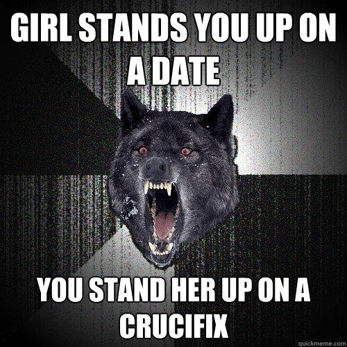 Girl stands you up on a date You stand her up on a crucifix   