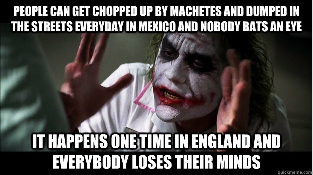 People can get chopped up by machetes and dumped in the streets everyday in Mexico and nobody bats an eye It happens one time in England and everybody loses their minds  Joker Mind Loss