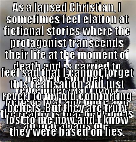 AS A LAPSED CHRISTIAN, I SOMETIMES FEEL ELATION AT FICTIONAL STORIES WHERE THE PROTAGONIST TRANSCENDS THEIR LIFE AT THE MOMENT OF DEATH AND IS CARRIED TO HEAVEN. BUT THEN I REMEMBER THAT I DON'T BELIEVE THAT ANY MORE AND THE REALITY IS THAT OBLIVION IS AL I FEEL SAD THAT I CANNOT FORGET THIS REALISATION AND JUST REVERT TO MY OLD COMFORTING BELIEFS. BUT THEY ARE TRULY LOST TO ME NOW AND I KNOW THEY WERE BASED ON LIES. Confession Bear