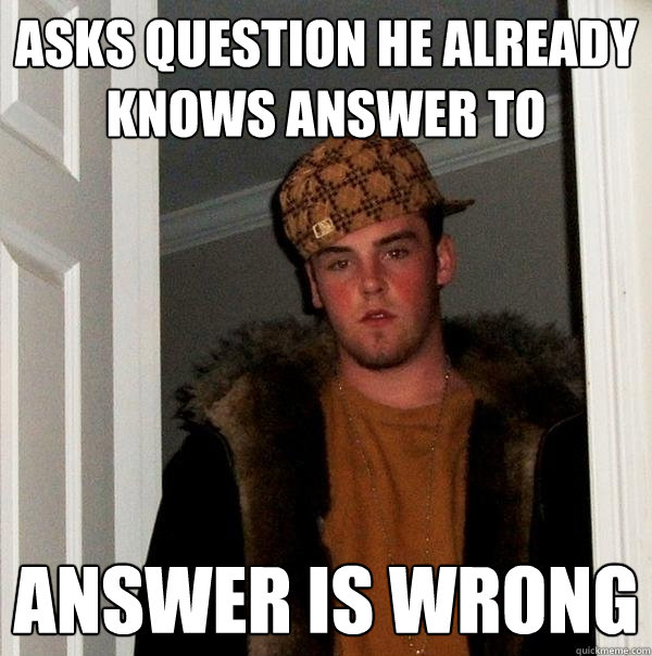 Asks question he already knows answer to answer is wrong  Scumbag Steve