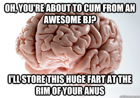 oh, you're about to cum from an awesome bj? I'll store this huge fart at the rim of your anus  Scumbag Brain