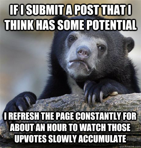 If I submit a post that I think has some potential I refresh the page constantly for about an hour to watch those upvotes slowly accumulate  Confession Bear