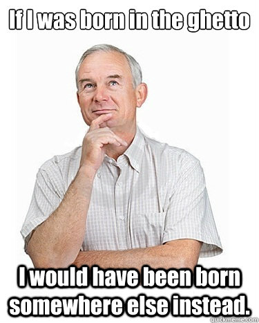 If I was born in the ghetto I would have been born somewhere else instead.  Victim-blaming Middle Class White Man