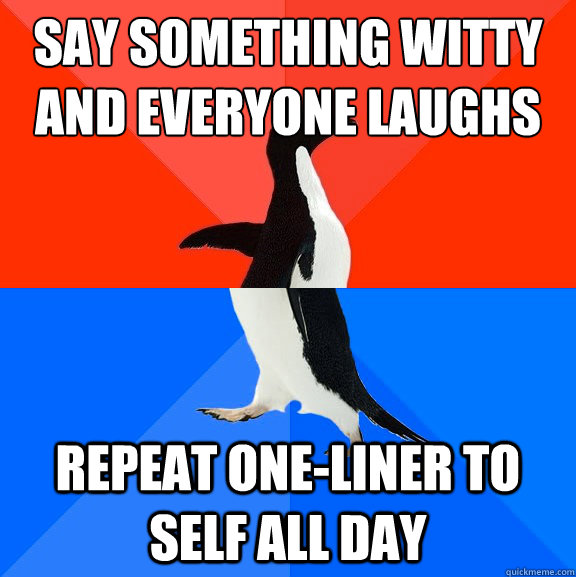 say something witty
and everyone laughs repeat one-liner to self all day  Socially Awesome Awkward Penguin