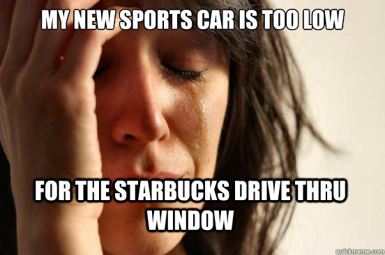 My new sports car is too low for the starbucks drive thru window  First World Problems