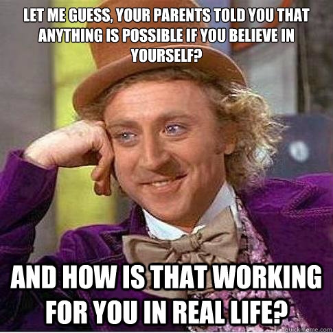 Let me guess, your parents told you that anything is possible if you believe in yourself? and how is that working for you in real life?  Condescending Willy Wonka