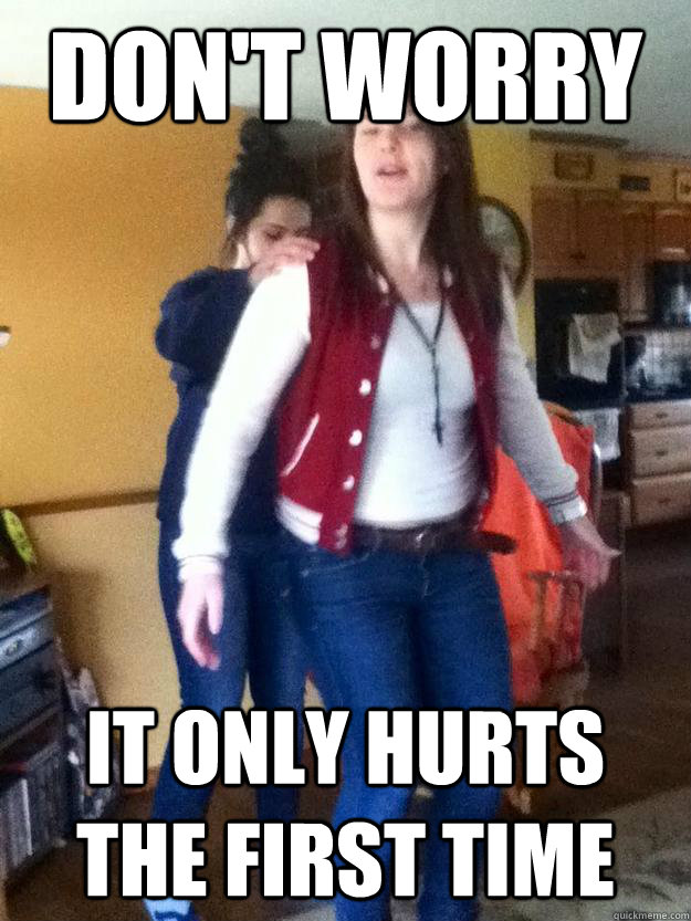 Don't worry It only hurts the first time  