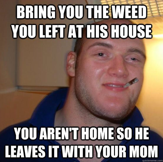 bring you the weed you left at his house you aren't home so he leaves it with your mom  Good 10 Guy Greg
