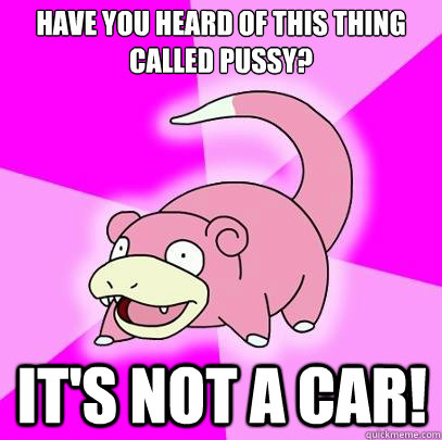 Have you heard of this thing called pussy? it's Not a car!  Slowpoke