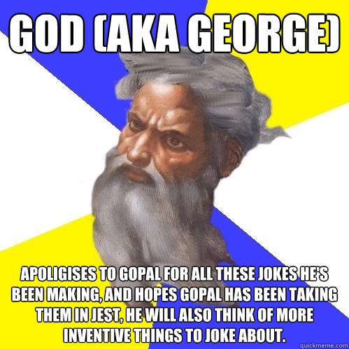 GOD (AKA GEORGE) apoligises to gopal for all these jokes he's been making, and hopes gopal has been taking them in jest, he will also think of more inventive things to joke about.  Advice God